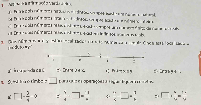 Assinale a afirmação verdadeira.
a) Entre dois números naturais distintos, sempre existe um número natural.
b) Entre dois números inteiros distintos, sempre existe um número inteiro.
c) Entre dois números reais distintos, existe sempre um número finito de números reais.
d) Entre dois números reais distintos, existem infinitos números reais.
2. Dois números x e y estão localizados na reta numérica a seguir. Onde está localizado o
produto xy?
a) À esquerda de 0. b) Entre 0 e x. c) Entre x e y. d) Entre y e 1.
3. Substitua o símbolo □ para que as operações a seguir fiquem corretas.
a) □ - 3/4 =0 b)  5/4 +□ = 11/8  c)  9/3 -□ = 9/6  d) □ + 5/9 = 17/9 