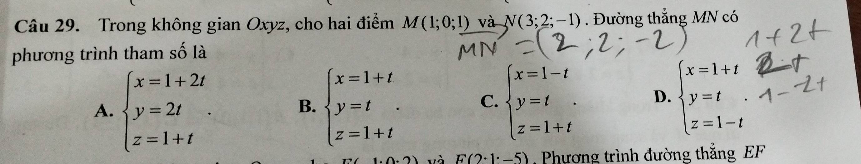 Trong không gian Oxyz, cho hai điểm M(1;0;1) và N(3;2;-1). Đường thắng MN có
phương trình tham số là
A. beginarrayl x=1+2t y=2t z=1+tendarray.. beginarrayl x=1+t y=t z=1+tendarray.
D.
B.
C. beginarrayl x=1-t y=t z=1+tendarray.
và F(2· 1· -5) , Phương trình đường thắng EF