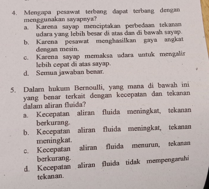 Mengapa pesawat terbang dapat terbang dengan
menggunakan sayapnya?
a. Karena sayap menciptakan perbedaan tekanan
udara yang lebih besar di atas dan di bawah sayap.
b. Karena pesawat menghasilkan gaya angkat
dengan mesin.
c. Karena sayap memaksa udara untuk mengalir
lebih cepat di atas sayap.
d. Semua jawaban benar.
5. Dalam hukum Bernoulli, yang mana di bawah ini
yang benar terkait dengan kecepatan dan tekanan 
dalam aliran fluida?
a. Kecepatan aliran fluida meningkat, tekanan
berkurang.
b. Kecepatan aliran fluida meningkat, tekanan
meningkat.
c. Kecepatan aliran fluida menurun, tekanan
berkurang.
d. Kecepatan aliran fluida tidak mempengaruhi
tekanan.