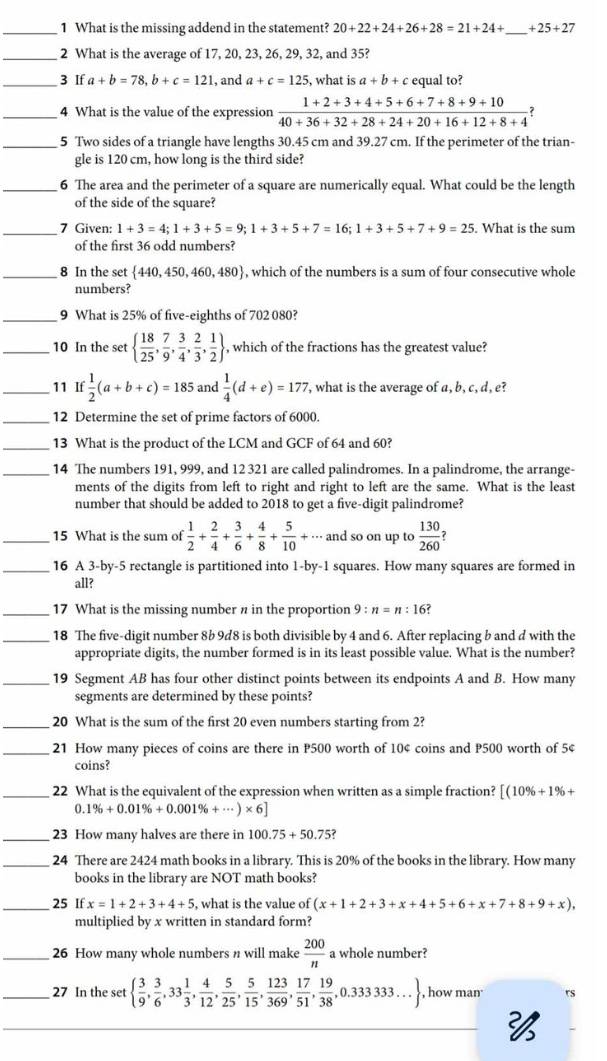 What is the missing addend in the statement? 20+22+24+26+28=21+24+ _ +25+27
_2 What is the average of 17, 20, 23, 26, 29, 32, and 35?
_3 If a+b=78,b+c=121 , and a+c=125 , what is a+b+c equal to?
_4 What is the value of the expression  (1+2+3+4+5+6+7+8+9+10)/40+36+32+28+24+20+16+12+8+4  ?
_5 Two sides of a triangle have lengths 30.45 cm and 39.27 cm. If the perimeter of the trian-
gle is 120 cm, how long is the third side?
_6 The area and the perimeter of a square are numerically equal. What could be the length
of the side of the square?
_7 Given: 1+3=4;1+3+5=9;1+3+5+7=16;1+3+5+7+9=25 , What is the sum
of the first 36 odd numbers?
_8 In the set  440,450,460,480 , which of the numbers is a sum of four consecutive whole
numbers?
_9 What is 25% of five-eighths of 702 080?
_10 In the set   18/25 , 7/9 , 3/4 , 2/3 , 1/2  , which of the fractions has the greatest value?
_11 If  1/2 (a+b+c)=185 and  1/4 (d+e)=177 , what is the average of a, b, c, d , e?
_12 Determine the set of prime factors of 6000.
_13 What is the product of the LCM and GCF of 64 and 60?
_14 The numbers 191, 999, and 12 321 are called palindromes. In a palindrome, the arrange-
ments of the digits from left to right and right to left are the same. What is the least
number that should be added to 2018 to get a five-digit palindrome?
_15 What is the sum of  1/2 + 2/4 + 3/6 + 4/8 + 5/10  x.. and so on up to  130/260 
_16 A 3-by-5 rectangle is partitioned into 1-by-1 squares. How many squares are formed in
all?
_17 What is the missing number n in the proportion 9:n=n:16 ?
_18 The five-digit number 8b 9d8 is both divisible by 4 and 6. After replacing b and d with the
appropriate digits, the number formed is in its least possible value. What is the number?
_19 Segment AB has four other distinct points between its endpoints A and B. How many
segments are determined by these points?
_20 What is the sum of the first 20 even numbers starting from 2?
_21 How many pieces of coins are there in P500 worth of 10¢ coins and P500 worth of 5¢
coins?
_22 What is the equivalent of the expression when written as a simple fraction? [(10% +1% +
0 1% +0.01% +0.001% +·s )* 6]
_23 How many halves are there in 100.75+50.75 7
_24 There are 2424 math books in a library. This is 20% of the books in the library. How many
books in the library are NOT math books?
_25 If x=1+2+3+4+5 , what is the value of (x+1+2+3+x+4+5+6+x+7+8+9+x),
multiplied by x written in standard form?
_26 How many whole numbers n will make  200/n  a whole number?
_27 In the set   3/9 , 3/6 ,33 1/3 , 4/12 , 5/25 , 5/15 , 123/369 , 17/51 , 19/38 ,0.333333... , how man rs
