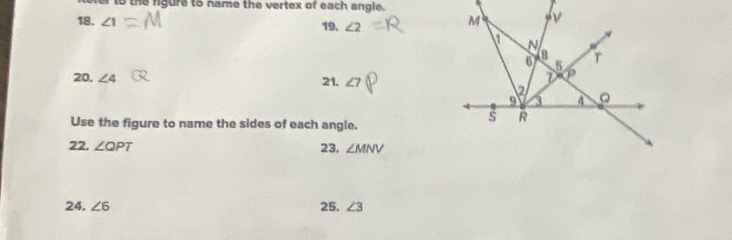 to the figure to name the vertex of each angle. 
18. ∠ 1 19. ∠ 2
20, ∠ 4 21. 
Use the figure to name the sides of each angle. 
22. ∠ QPT 23. ∠ MNV
24. ∠ 6 25. ∠ 3