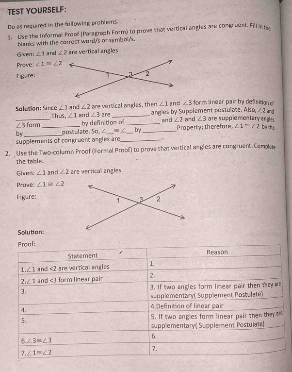 TEST YOURSELF:
Do as required in the following problems.
1. Use the Informal Proof (Paragraph Form) to prove that vertical angles are congruent. Fill in the
blanks with the correct word/s or symbol/s.
Given: ∠ 1 and ∠ 2 are vertical angles
Prove: ∠ 1≌ ∠ 2
Figure:
Solution: Since ∠ 1 and ∠ 2 are vertical angles, then ∠ 1 and ∠ 3 form linear pair by definition of
.Thus, ∠ 1 and ∠ 3 are _angles by Supplement postulate. Also, ∠ 2 and
_ ∠ 3 form by definition of _and ∠ 2 and ∠ 3 are supplementary angles
by_ _postulate. So,∠ _ ≌ ∠ _by_ Property; therefore, ∠ 1≌ ∠ 2 by the
supplements of congruent angles are_
2. Use the Two-column Proof (Formal Proof) to prove that vertical angles are congruent. Complete
the table.
Given: ∠ 1 and ∠ 2 are vertical angles
Prove: ∠ 1≌ ∠ 2
Figure:
Solution: