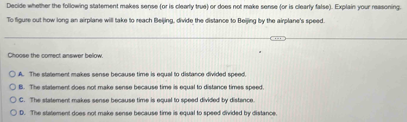 Decide whether the following statement makes sense (or is clearly true) or does not make sense (or is clearly false). Explain your reasoning.
To figure out how long an airplane will take to reach Beijing, divide the distance to Beijing by the airplane's speed.
Choose the correct answer below.
A. The statement makes sense because time is equal to distance divided speed.
B. The statement does not make sense because time is equal to distance times speed.
C. The statement makes sense because time is equal to speed divided by distance.
D. The statement does not make sense because time is equal to speed divided by distance.