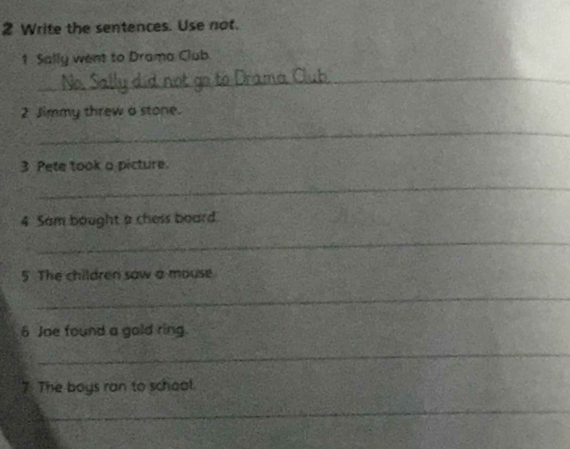 Write the sentences. Use not. 
1. Sally went to Drama Club 
_ 
2 Jimmy threw a stone. 
_ 
3 Pete took a picture 
_ 
4 Sam bought a chess board 
_ 
5. The children saw a mouse 
_ 
6 Jae found a gold ring. 
_ 
7. The boys ran to school. 
_