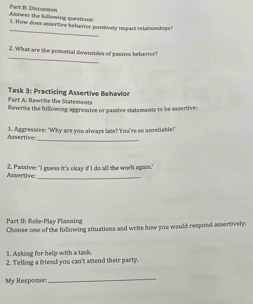 Discussion 
Answer the following questions: 
_ 
1. How does assertive behavior positively impact relationships? 
_ 
2. What are the potential downsides of passive behavior? 
Task 3: Practicing Assertive Behavior 
Part A: Rewrite the Statements 
Rewrite the following aggressive or passive statements to be assertive: 
1. Aggressive: 'Why are you always late? You're so unreliable!' 
_ 
Assertive: 
2. Passive: 'I guess it’s okay if I do all the work again.' 
Assertive:_ 
Part B: Role-Play Planning 
Choose one of the following situations and write how you would respond assertively: 
1. Asking for help with a task. 
2. Telling a friend you can’t attend their party. 
My Response: 
_