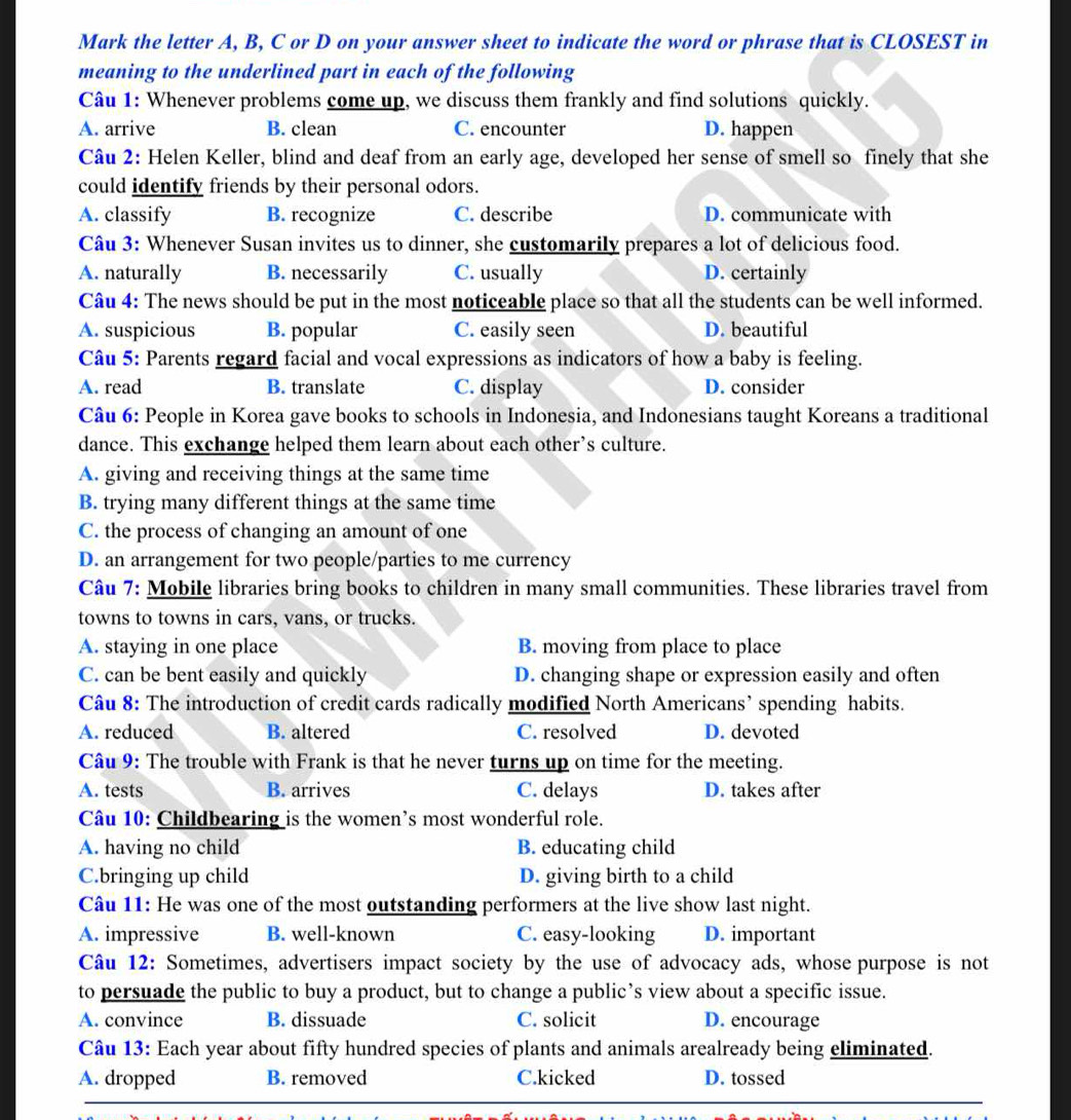 Mark the letter A, B, C or D on your answer sheet to indicate the word or phrase that is CLOSEST in
meaning to the underlined part in each of the following
Câu 1: Whenever problems come up, we discuss them frankly and find solutions quickly.
A. arrive B. clean C. encounter D. happen
Câu 2: Helen Keller, blind and deaf from an early age, developed her sense of smell so finely that she
could identify friends by their personal odors.
A. classify B. recognize C. describe D. communicate with
Câu 3: Whenever Susan invites us to dinner, she customarily prepares a lot of delicious food.
A. naturally B. necessarily C. usually D. certainly
Câu 4: The news should be put in the most noticeable place so that all the students can be well informed.
A. suspicious B. popular C. easily seen D. beautiful
Câu 5: Parents regard facial and vocal expressions as indicators of how a baby is feeling.
A. read B. translate C. display D. consider
Câu 6: People in Korea gave books to schools in Indonesia, and Indonesians taught Koreans a traditional
dance. This exchange helped them learn about each other’s culture.
A. giving and receiving things at the same time
B. trying many different things at the same time
C. the process of changing an amount of one
D. an arrangement for two people/parties to me currency
Câu 7: Mobile libraries bring books to children in many small communities. These libraries travel from
towns to towns in cars, vans, or trucks.
A. staying in one place B. moving from place to place
C. can be bent easily and quickly D. changing shape or expression easily and often
Câu 8: The introduction of credit cards radically modified North Americans’ spending habits.
A. reduced B. altered C. resolved D. devoted
Câu 9: The trouble with Frank is that he never turns up on time for the meeting.
A. tests B. arrives C. delays D. takes after
Câu 10: Childbearing is the women’s most wonderful role.
A. having no child B. educating child
C.bringing up child D. giving birth to a child
Câu 11: He was one of the most outstanding performers at the live show last night.
A. impressive B. well-known C. easy-looking D. important
Câu 12: Sometimes, advertisers impact society by the use of advocacy ads, whose purpose is not
to persuade the public to buy a product, but to change a public’s view about a specific issue.
A. convince B. dissuade C. solicit D. encourage
Câu 13: Each year about fifty hundred species of plants and animals arealready being eliminated.
A. dropped B. removed C.kicked D. tossed