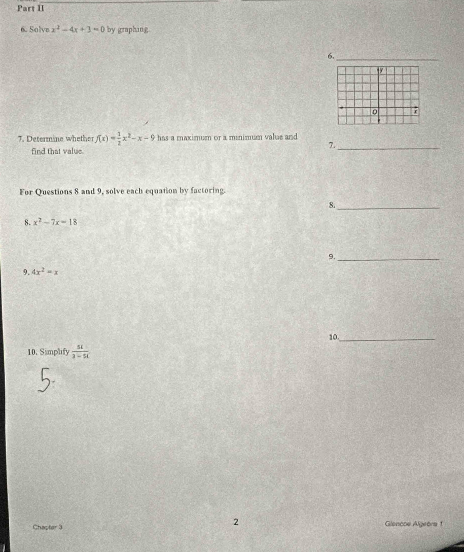 Part II 
6. Solve x^2-4x+3=0 by graphing. 
6. 
_ 
7. Determine whether f(x)= 1/2 x^2-x-9 has a maximum or a minimum value and 
7._ 
find that value. 
For Questions 8 and 9, solve each equation by factoring. 
8._ 
8. x^2-7x=18
9._ 
9. 4x^2=x
10._ 
10. Simplify  5l/3-5l 
2 
Chapter 3 Glencoe Algebra 1