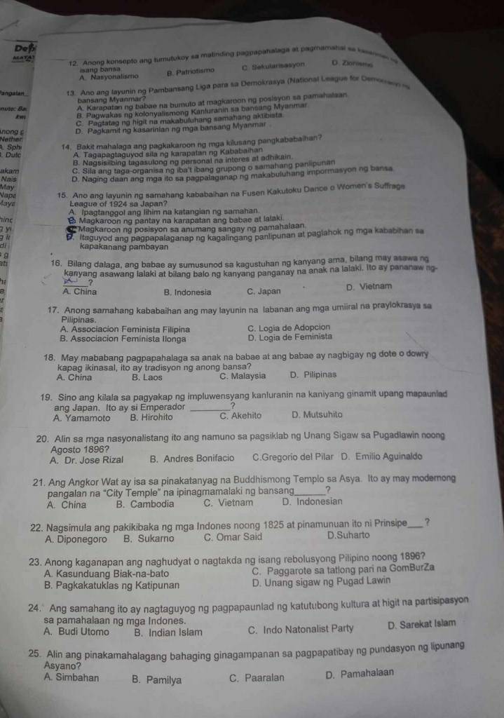 Dep
12. Anong konsepto ang tmutukoy sa matinding pagpapahalaga at pagmamahal se kaanme 
sang  ans
A. Nasyonalismo B. Patriotismo C Sekularisasyon O. Ziorests
angalan 1 3. Ano ang layunin ng Pambansang Liga para sa Demokrasya (National League for Demorwn 
bansang Myanmar?
A. Karapatan ng babae na buruto at magkaroon ng posisyon sa pamahalsan
Aws B. Pagwakas ng kolonyalismong Kanluranin sa bansang Myanmar
C. Pagtatag ng higit na makabuluhang samahang aktibista
nong D. Pagkamit ng kasarinian ng mga bansang Myanmar
Nether
. Sphi 14. Bakit mahalaga ang pagkakaroon ng mga kilusang pangkababaihan?
Dulc A. Tagapagtaguyod sila ng karapatan ng Kababaihan
B. Nagsisilbing tagasulong ng personal na interes at adhikain.
akam C. Sila ang taga-organisa ng iba't ibang grupong o samahang panlipunan
Nais D. Naging daan ang mga ito sa pagpalaganaping makabuluhang impormasyoning bansa
May
Nape 15. Ano ang layunin ng samahang kababaihan na Fusen Kakutoku Dance o Women's Suffrage
Mays League of 1924 sa Japan?
A. Ipagtanggol ang lihim na katangian ng samahan.
hinc B Magkaroon ng pantay na karapatan ang babae at lalaki
y Magkaroon ng posisyon sa anumang sangay ng pamahalaan
g i D. Itaguyod ang pagpapalaganap ng kagalingang panlipunan at paglahok ng mga kababihan sa
d kapakanang pambayan
9
at 16. Bilang dalaga, ang babae ay sumusunod sa kagustuhan ng kanyang ama, bilang may asawa ng
kanyang asawang lalaki at bilang balo ng kanyang panganay na anak na lalaki, ito ay pananaw ng
A. China B. Indonesia C. Japan D. Vietnam
17. Anong samahang kababaihan ang may layunin na labanan ang mga umiiral na praylokrasya sa
Pilipinas.
A. Associacion Feminista Filipina C. Logia de Adopción
B. Associacion Feminista Ilonga D. Logia de Feminista
18. May mababang pagpapahalaga sa anak na babae at ang babae ay nagbigay ng dote o dowry
kapag ikinasal, ito ay tradisyon ng anong bansa?
A. China B. Laos C. Malaysia D. Pilipinas
19. Sino ang kilala sa pagyakap ng impluwensyang kanluranin na kaniyang ginamit upang mapaunled
ang Japan. Ito ay si Emperador _7
A. Yamamoto B. Hirohito C. Akehito D. Mutsuhito
20. Alin sa mga nasyonalistang ito ang namuno sa pagsiklab ng Unang Sigaw sa Pugadlawin noong
Agosto 1896?
A. Dr. Jose Rizal B. Andres Bonifacio C.Gregorio del Pilar D. Emilio Aguinaldo
21. Ang Angkor Wat ay isa sa pinakatanyag na Buddhismong Templo sa Asya. Ito ay may modemong
pangalan na “City Temple” na ipinagmamalaki ng bansang_ ?
A. China B. Cambodia C. Vietnam D. Indonesian
22. Nagsimula ang pakikibaka ng mga Indones noong 1825 at pinamunuan ito ni Prinsipe_ ?
A. Diponegoro B. Sukarno C. Omar Said D.Suharto
23. Anong kaganapan ang naghudyat o nagtakda ng isang rebolusyong Pilipino noong 1896?
A. Kasunduang Biak-na-bato C. Paggarote sa tatlong pari na GomBurZa
B. Pagkakatuklas ng Katipunan D. Unang sigaw ng Pugad Lawin
24." Ang samahang ito ay nagtaguyog ng pagpapaunlad ng katutubong kultura at higit na partisipasyon
sa pamahalaan ng mga Indones.
A. Budi Utomo B. Indian Islam C. Indo Natonalist Party D. Sarekat Islam
25. Alin ang pinakamahalagang bahaging ginagampanan sa pagpapatibay ng pundasyon ng lipunang
Asyano?
A. Simbahan B. Pamilya C. Paaralan D. Pamahalaan