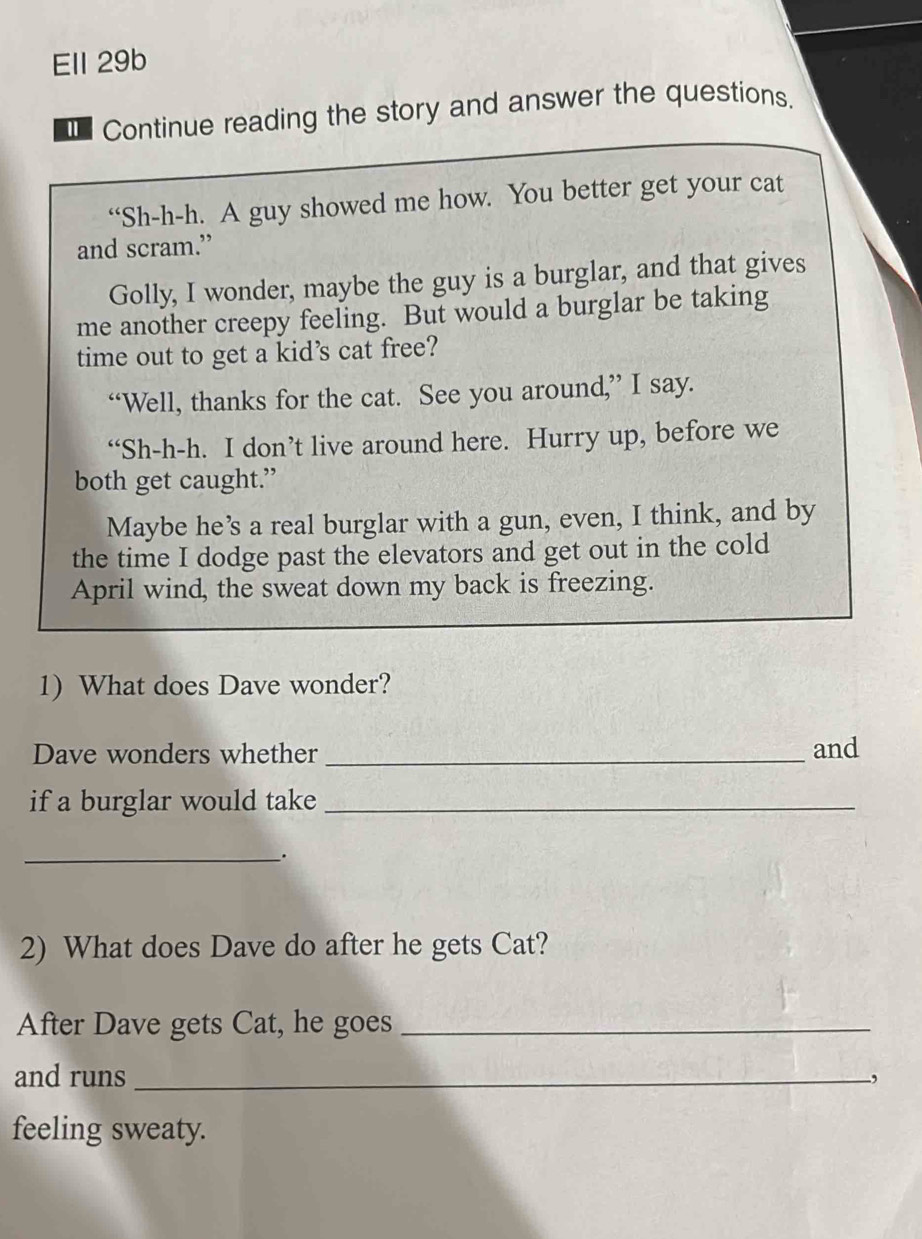 Ell 29b 
€ Continue reading the story and answer the questions. 
“Sh-h-h. A guy showed me how. You better get your cat 
and scram.” 
Golly, I wonder, maybe the guy is a burglar, and that gives 
me another creepy feeling. But would a burglar be taking 
time out to get a kid’s cat free? 
“Well, thanks for the cat. See you around,” I say. 
“Sh-h-h. I don’t live around here. Hurry up, before we 
both get caught.” 
Maybe he’s a real burglar with a gun, even, I think, and by 
the time I dodge past the elevators and get out in the cold 
April wind, the sweat down my back is freezing. 
1) What does Dave wonder? 
Dave wonders whether _and 
if a burglar would take_ 
_ 
2) What does Dave do after he gets Cat? 
After Dave gets Cat, he goes_ 
and runs _, 
feeling sweaty.