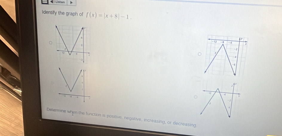 Listen 
Identify the graph of f(x)=|x+8|-1.
2 + ×
- 12 d
- 2
I 
Determine when the function is positive, negative, increasing, or decreasing,