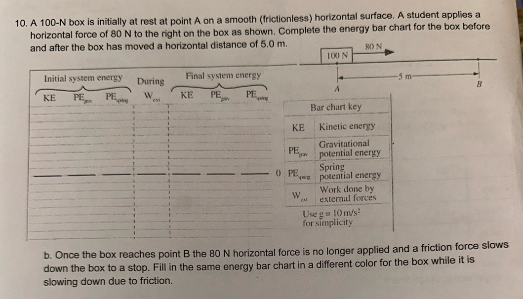 A 100-N box is initially at rest at point A on a smooth (frictionless) horizontal surface. A student applies a 
horizontal force of 80 N to the right on the box as shown. Complete the energy bar chart for the box before 
and after the box has moved a horizontal distance of 5.0 m
Initial system energy During Final system energy 
KE PEPEm PE_vivg W_ext KE PE PEqring 
Bar chart key 
KE Kinetic energy 
Gravitational
PE_p=v potential energy 
Spring 
0 PE ynng potential energy 
Work done by
W_cxt external forces 
Use g=10m/s^2
for simplicity 
b. Once the box reaches point B the 80 N horizontal force is no longer applied and a friction force slows 
down the box to a stop. Fill in the same energy bar chart in a different color for the box while it is 
slowing down due to friction.