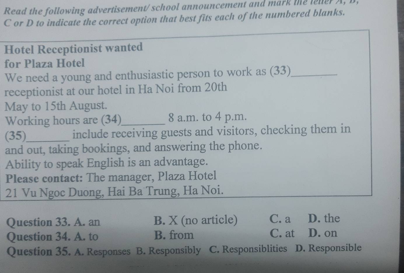 Read the following advertisement/ school announcement and mark the leller A, B,
C or D to indicate the correct option that best fits each of the numbered blanks.
Hotel Receptionist wanted
for Plaza Hotel
We need a young and enthusiastic person to work as (33)_
receptionist at our hotel in Ha Noi from 20th
May to 15th August.
Working hours are (34)_ 8 a.m. to 4 p.m.
(35)_ include receiving guests and visitors, checking them in
and out, taking bookings, and answering the phone.
Ability to speak English is an advantage.
Please contact: The manager, Plaza Hotel
21 Vu Ngoc Duong, Hai Ba Trung, Ha Noi.
Question 33. A. an B. X (no article)
C. a D. the
Question 34. A. to B. from
C. at D. on
Question 35. A. Responses B. Responsibly C. Responsiblities D. Responsible