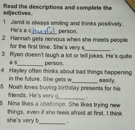 Read the descriptions and complete the 
adjectives. 
1 Jamil is always smiling and thinks positively. 
He's a c_ person. 
2 Hannah gets nervous when she meets people 
for the first time. She's very s 
_ 
3 Ryan doesn't laugh a lot or tell jokes. He's quite 
a s_ person. 
4 Hayley often thinks about bad things happening 
in the future. She gets w_ easily. 
5 Noah loves buying birthday presents for his 
friends. He's ver _. 
6. Nina likes a challenge. She likes trying new 
things, even if she feels afraid at first. I think 
she's very b_ .