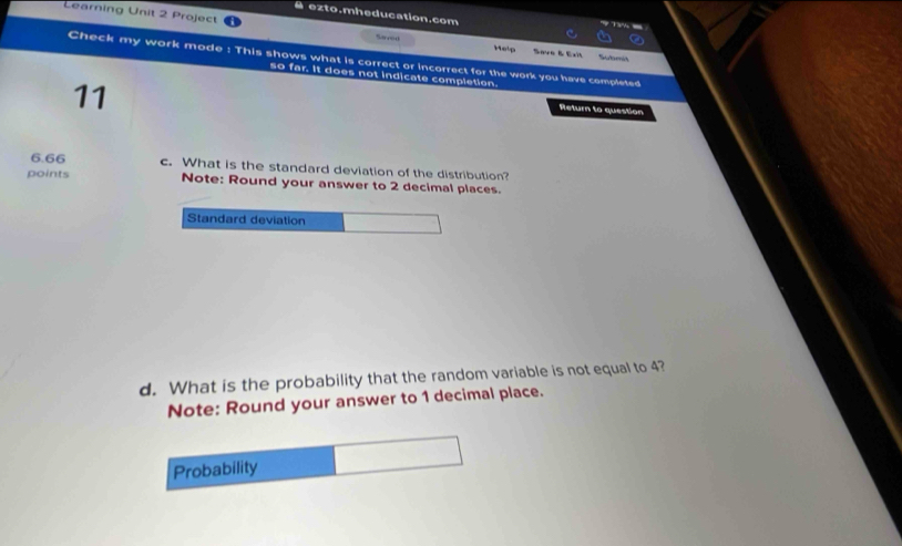é ezto.mheducation.com 
7 T% - 
Learning Unit 2 Project Sacod Help Save & Exit 
Submit 
Check my work mode : This shows what is correct or incorrect for the work you have completed 
so far. It does not indicate completion. 
11 
Return to question
6.66 c. What is the standard deviation of the distribution? 
points Note: Round your answer to 2 decimal places. 
Standard deviation 
d. What is the probability that the random variable is not equal to 4? 
Note: Round your answer to 1 decimal place. 
Probability