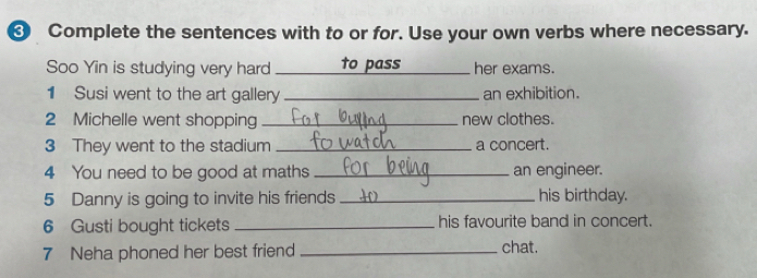 ❸ Complete the sentences with to or for. Use your own verbs where necessary. 
Soo Yin is studying very hard _to pass _her exams. 
1 Susi went to the art gallery _an exhibition. 
2 Michelle went shopping _new clothes. 
3 They went to the stadium _a concert. 
4 You need to be good at maths _an engineer. 
5 Danny is going to invite his friends _his birthday. 
6 Gusti bought tickets_ his favourite band in concert. 
7 Neha phoned her best friend_ chat.