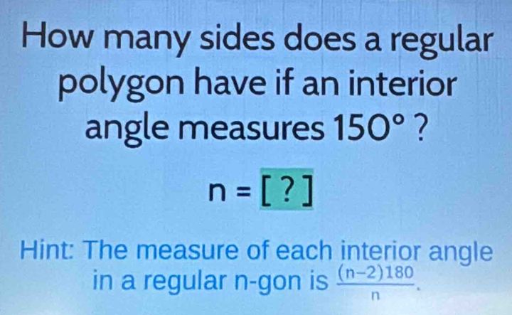 How many sides does a regular 
polygon have if an interior 
angle measures 150° ?
n=[?]
Hint: The measure of each interior angle 
in a regular n -gon is  ((n-2)180)/n .