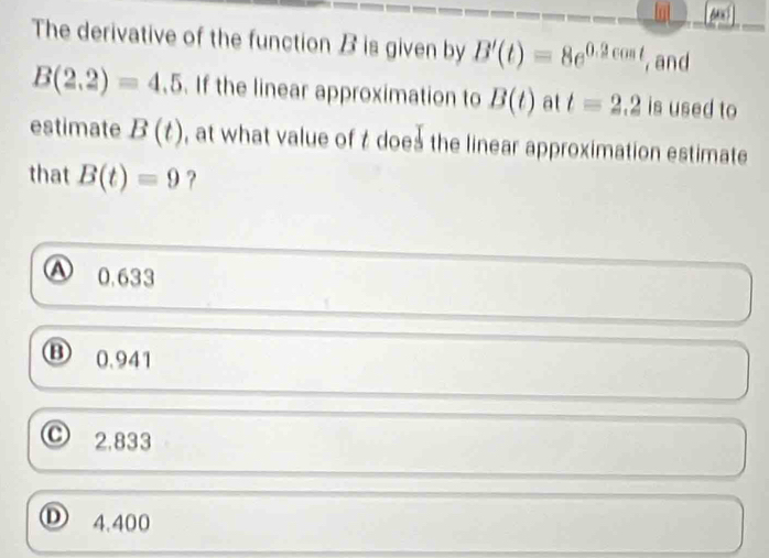 The derivative of the function B is given by B'(t)=8e^(0.2cos t) , and
B(2,2)=4.5. If the linear approximation to B(t) at t=2.2 is used to
estimate B(t) , at what value of t does the linear approximation estimate
that B(t)=9 ?
0.633
B 0.941
2.833
Ⓓ 4.400