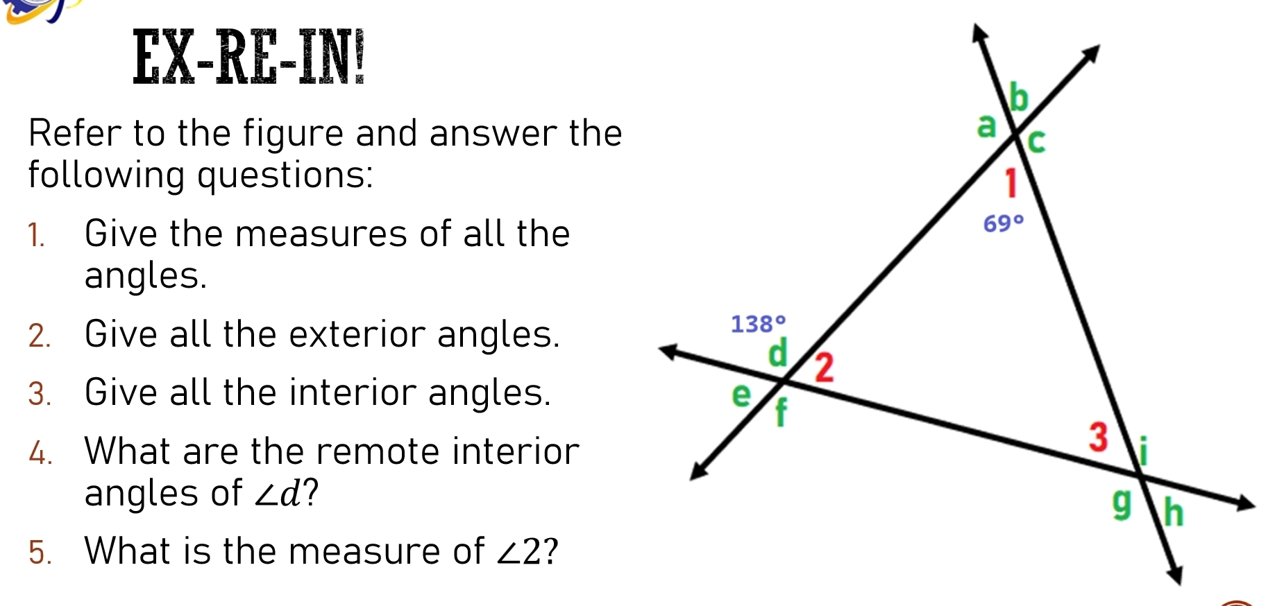 EX-RE-IN!
Refer to the figure and answer the
following questions:
1. Give the measures of all the
angles.
2. Give all the exterior angles.
3. Give all the interior angles.
4. What are the remote interior
angles of ∠ d
5. What is the measure of ∠ 2 7