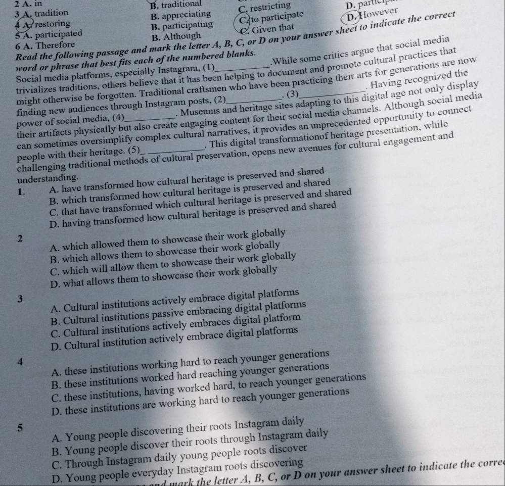 in
3 A. tradition B. traditional
4  restoring B. appreciating C. restricting D. partici
5 A. participated B. participating Ca to participate D. However
6 A. Therefore B. Although C. Given that
Read the following passage and mark the letter A, B, C, or D on your answer sheet to indicate the correct
.While some critics argue that social media
word or phrase that best fits each of the numbered blanks.
trivializes traditions, others believe that it has been helping to document and promote cultural practices that
Social media platforms, especially Instagram, (1)_
. Having recognized the
might otherwise be forgotten. Traditional craftsmen who have been practicing their arts for generations are now
finding new audiences through Instagram posts, (2) . (3)
power of social media, (4)_ . Museums and heritage sites adapting to this digital age not only display
their artifacts physically but also create engaging content for their social media channels. Although social media
can sometimes oversimplify complex cultural narratives, it provides an unprecedented opportunity to connect
people with their heritage. (5)_ . This digital transformationof heritage presentation, while
challenging traditional methods of cultural preservation, opens new avenues for cultural engagement and
understanding.
1. A. have transformed how cultural heritage is preserved and shared
B. which transformed how cultural heritage is preserved and shared
C. that have transformed which cultural heritage is preserved and shared
D. having transformed how cultural heritage is preserved and shared
2
A. which allowed them to showcase their work globally
B. which allows them to showcase their work globally
C. which will allow them to showcase their work globally
D. what allows them to showcase their work globally
3
A. Cultural institutions actively embrace digital platforms
B. Cultural institutions passive embracing digital platforms
C. Cultural institutions actively embraces digital platform
D. Cultural institution actively embrace digital platforms
4
A. these institutions working hard to reach younger generations
B. these institutions worked hard reaching younger generations
C. these institutions, having worked hard, to reach younger generations
D. these institutions are working hard to reach younger generations
5
A. Young people discovering their roots Instagram daily
B. Young people discover their roots through Instagram daily
C. Through Instagram daily young people roots discover
D. Young people everyday Instagram roots discovering
mark the letter A, B, C, or D on your answer sheet to indicate the corred