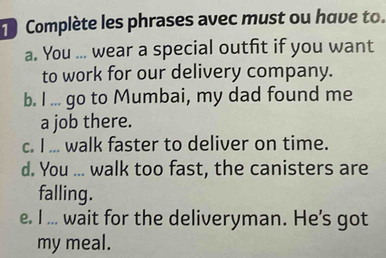 Complète les phrases avec must ou have to. 
a. You ... wear a special outfit if you want 
to work for our delivery company. 
b. I ... go to Mumbai, my dad found me 
a job there. 
c. I ... walk faster to deliver on time. 
d. You ... walk too fast, the canisters are 
falling. 
e. I ... wait for the deliveryman. He's got 
my meal.