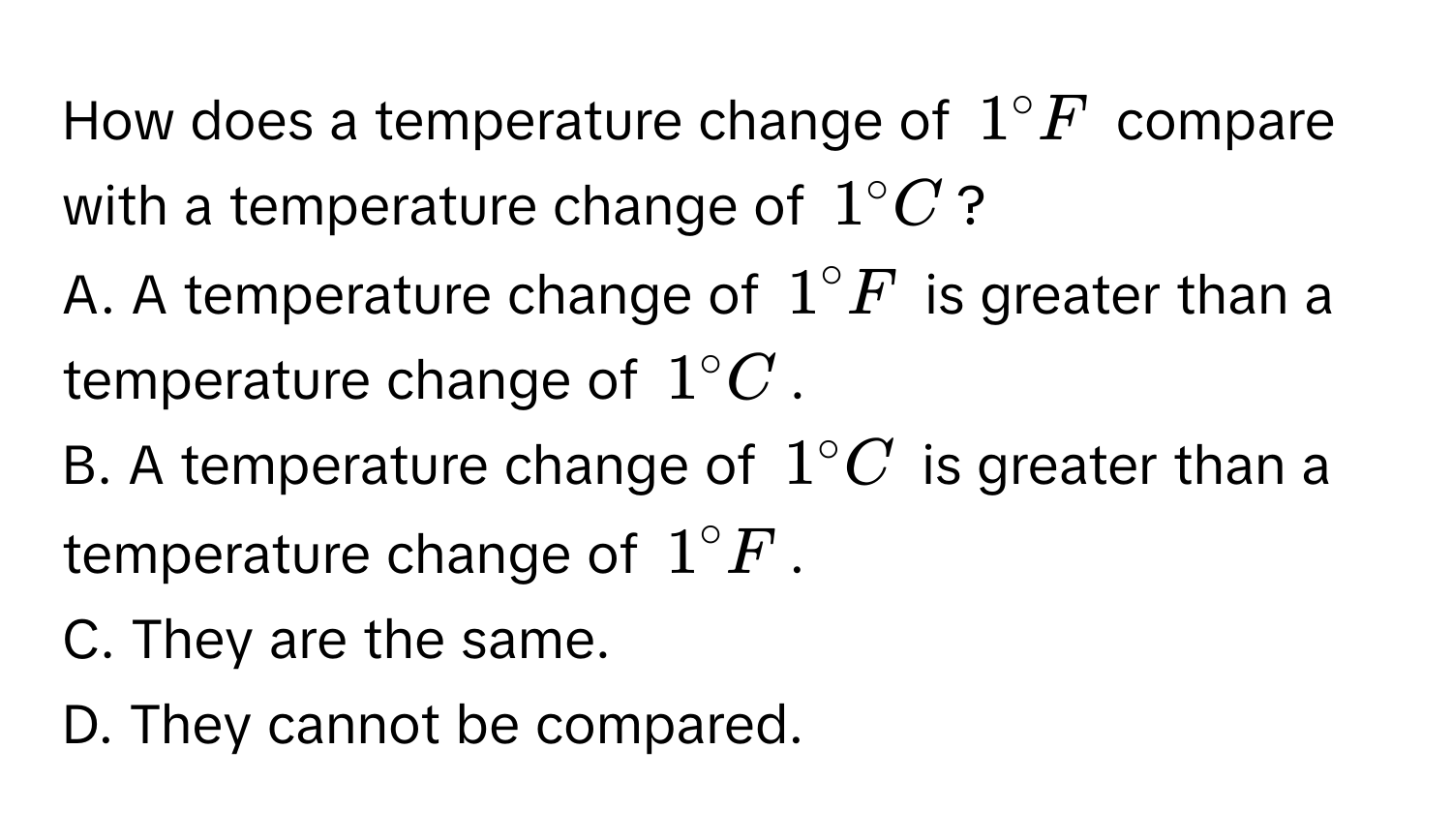 How does a temperature change of $1° F$ compare with a temperature change of $1° C$? 
A. A temperature change of $1° F$ is greater than a temperature change of $1° C$.
B. A temperature change of $1° C$ is greater than a temperature change of $1° F$.
C. They are the same.
D. They cannot be compared.