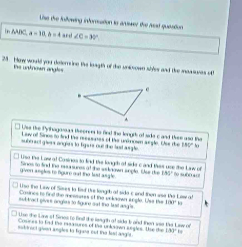 Use the following information to answer the next question
In AABC, a=10, b=4 and ∠ C=30°
28. How would you determine the length of the unknown sides and the measures off
the unknown angles .
Use the Pythagorean theorem to find the length of side c and then use the
Law of Sines to find the measures of the unknown angle. Use the
subtract given angles to figure out the last angle. 180° to
Use the Law of Cosines to find the length of side c and then use the Law of
Sines to find the measures of the unknown angle. Use the
given angles to figure out the last angle. 180° to subtract
Use the Law of Sines to find the length of side c and then use the Law of
Cosines to find the measures of the unknown angle. Use the 180° to
subtract given angles to figure out the last angle.
Use the Law of Sines to find the length of side b and then use the Law of
Cosines to find the measures of the unknown angles. Use the 100° to
subtract given angles to figure out the last angle.