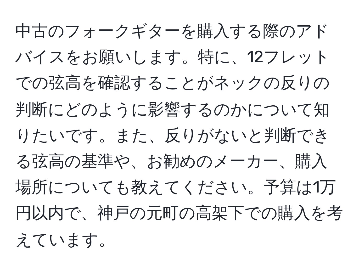 中古のフォークギターを購入する際のアドバイスをお願いします。特に、12フレットでの弦高を確認することがネックの反りの判断にどのように影響するのかについて知りたいです。また、反りがないと判断できる弦高の基準や、お勧めのメーカー、購入場所についても教えてください。予算は1万円以内で、神戸の元町の高架下での購入を考えています。