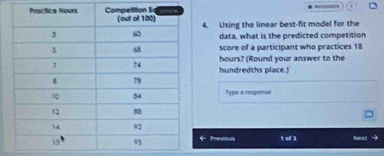 Using the linear best-fit model for the 
data, what is the predicted competition 
score of a participant who practices 18
hours? (Round your answer to the 
hundredths place.) 
Type a response 
Previous 1 of 3 Next