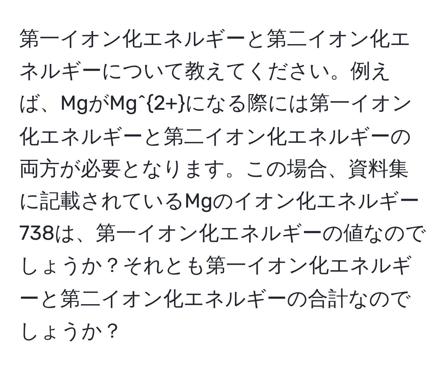 第一イオン化エネルギーと第二イオン化エネルギーについて教えてください。例えば、MgがMg^(2+)になる際には第一イオン化エネルギーと第二イオン化エネルギーの両方が必要となります。この場合、資料集に記載されているMgのイオン化エネルギー738は、第一イオン化エネルギーの値なのでしょうか？それとも第一イオン化エネルギーと第二イオン化エネルギーの合計なのでしょうか？