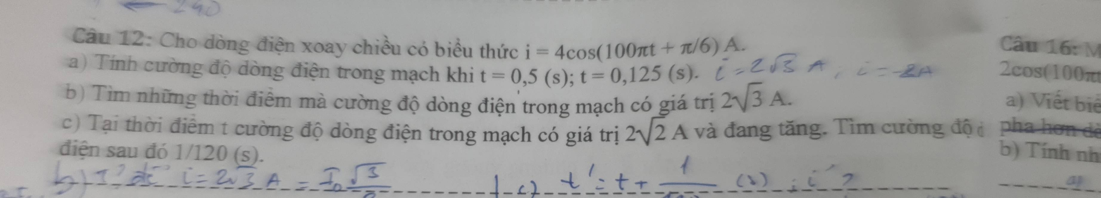 Cho dòng điện xoay chiều có biểu thức i=4cos (100π t+π /6) A. Câu 16: M 
a) Tính cường độ dòng điện trong mạch khi t=0,5(s); t=0,125(s). 
2cos(100π
b) Tìm những thời điểm mà cường độ dòng điện trong mạch có giá trị 2sqrt(3)A. a) Viết biể 
c) Tại thời điểm t cường độ dòng điện trong mạch có giá trị 2sqrt(2)A và đang tăng. Tìm cường độ pha hơn đẻ 
điện sau đó 1/120 (s). 
b) Tính nh 
_