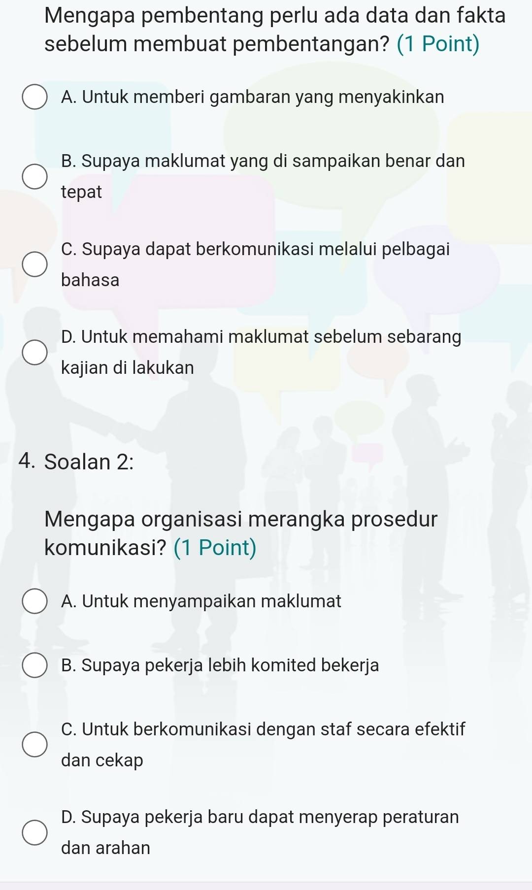 Mengapa pembentang perlu ada data dan fakta
sebelum membuat pembentangan? (1 Point)
A. Untuk memberi gambaran yang menyakinkan
B. Supaya maklumat yang di sampaikan benar dan
tepat
C. Supaya dapat berkomunikasi melalui pelbagai
bahasa
D. Untuk memahami maklumat sebelum sebarang
kajian di lakukan
4. Soalan 2:
Mengapa organisasi merangka prosedur
komunikasi? (1 Point)
A. Untuk menyampaikan maklumat
B. Supaya pekerja lebih komited bekerja
C. Untuk berkomunikasi dengan staf secara efektif
dan cekap
D. Supaya pekerja baru dapat menyerap peraturan
dan arahan