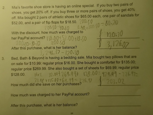 Mia's favorite shoe store is having an online special. If you buy two pairs of 
shoes, you get 20% off. If you buy three or more pairs of shoes, you get 40%
off. Mia bought 2 pairs of athletic shoes for $65.00 each, one pair of sandals for
$52.00, and a pair of flip flops for $18.50. 
With the discount, how much was charged to 
her PayPal account? 
After this purchase, what is her balance? 
3. Bed, Bath & Beyond is having a bedding sale. Mia bought two pillows that are 
on sale for $10.99; regular price $16.00. She bought a comforter for $135.00; 
regular price $269.99. She also bought a set of sheets for $69.99; regular price
$128.00. 
How much did she save on her purchases?_ 
How much was charged to her PayPal account?_ 
After this purchase, what is her balance?_ 
44