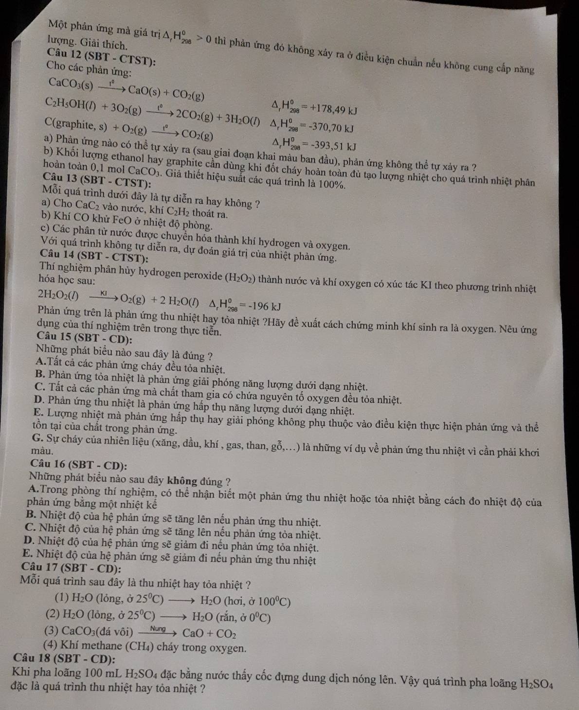 lượng. Giải thích.
Một phản ứng mà giá trị △ _rH_(298)^o>0 thì phản ứng đó không xảy ra ở điều kiện chuẩn nếu không cung cấp năng
Câu 12(SBT-CTS ST):
Cho các phản ứng:
CaCO_3(s)xrightarrow 1°CaO(s)+CO_2(g)
H_(298)^0=+178,49kJ
C_2H_5OH(l)+3O_2(g)xrightarrow l°2CO_2(g)+3H_2O(l) ^
C(graphite, s) +O_2(g)xrightarrow t°CO_2(g) H_(298)^0=-370,70kJ
H_(298)^0=-393,51kJ
a) Phản ứng nào có thể tự xảy ra (sau giai đoạn khai màu ban đầu), phản ứng không thể tự xảy ra ?
b) Khối lượng ethanol hay graphite cần dùng khi đốt cháy hoàn toàn đù tạo lượng nhiệt cho quá trình nhiệt phân
hoàn toàn 0,1 mol CaCO_3. Giả thiết hiệu suất các quá trình là 100%.
Câu 13(SBT-CTST):
Mỗi quá trình dưới đây là tự diễn ra hay không ?
a) Cho CaC_2 vào nước, khí C_2H_2 thoát ra.
b) Khí CO khử FeO ở nhiệt độ phòng.
c) Các phân tử nước được chuyển hóa thành khí hydrogen và oxygen.
Với quá trình không tự diễn ra, dự đoán giá trị của nhiệt phản ứng.
Câu 14(SBT-CTST)
Thí nghiệm phân hủy hydrogen peroxide (H_2O_2) thành nước và khí oxygen có xúc tác KI theo phương trình nhiệt
hóa học sau:
2H_2O_2(l)xrightarrow KIO_2(g)+2H_2O(l) ^ H_(298)^0=-196kJ
Phản ứng trên là phản ứng thu nhiệt hay tỏa nhiệt ?Hãy đề xuất cách chứng minh khí sinh ra là oxygen. Nêu ứng
dụng của thí nghiệm trên trong thực tiễn.
Câu 15 (SBT-CD)
Những phát biểu nào sau đây là đúng ?
A.Tất cả các phản ứng cháy đều tỏa nhiệt.
B. Phản ứng tỏa nhiệt là phản ứng giải phóng năng lượng dưới dạng nhiệt.
C. Tất cả các phản ứng mà chất tham gia có chứa nguyên tố oxygen đều tỏa nhiệt.
D. Phản ứng thu nhiệt là phản ứng hấp thụ năng lượng dưới dạng nhiệt.
E. Lượng nhiệt mà phản ứng hấp thụ hay giải phóng không phụ thuộc vào điều kiện thực hiện phản ứng và thể
tồn tại của chất trong phản ứng.
G. Sự cháy của nhiên liệu (xăng, dầu, khí , gas, than, gỗ,...) là những ví dụ về phản ứng thu nhiệt vì cần phải khơi
màu.
Câu 16 (SBT - CD):
Những phát biểu nào sau đây không đúng ?
A.Trong phòng thí nghiệm, có thể nhận biết một phản ứng thu nhiệt hoặc tỏa nhiệt bằng cách đo nhiệt độ của
phản ứng bằng một nhiệt kế
B. Nhiệt độ của hệ phản ứng sẽ tăng lên nếu phản ứng thu nhiệt.
C. Nhiệt độ của hệ phản ứng sẽ tăng lên nếu phản ứng tòa nhiệt.
D. Nhiệt độ của hệ phản ứng sẽ giảm đi nếu phản ứng tỏa nhiệt.
E. Nhiệt độ của hệ phản ứng sẽ giảm đi nếu phản ứng thu nhiệt
Câu 17 (SBT - CD):
Mỗi quá trình sau đây là thu nhiệt hay tỏa nhiệt ?
(1) H_2O (lỏng, ở 25^0C)to H_2O (hơi, ở 100^0C)
(2) H_2O (lỏng, ở 25^0C)to H_2O (rắn, dot sigma  0°C)
(3) CaCO_3( đá vôi) xrightarrow NungCaO+CO_2
(4) Khí methane (CH₄) cháy trong oxygen.
Câu 18(SBT-CD):
Khi pha loãng 100 mL H_2SO_4 đặc bằng nước thấy cốc đựng dung dịch nóng lên. Vậy quá trình pha loãng H_2SO_4
đặc là quá trình thu nhiệt hay tỏa nhiệt ?