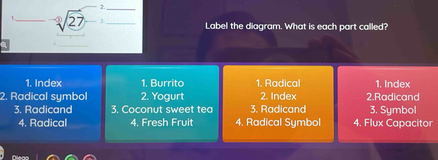 Label the diagram. What is each part called?
Q
1. Index 1. Burrito 1. Radical 1. Index
2. Radical symbol 2. Yogurt 2. Index 2.Radicand
3. Radicand 3. Coconut sweet tea 3. Radicand 3. Symbol
4. Radical 4. Fresh Fruit 4. Radical Symbol 4. Flux Capacitor
Dieao