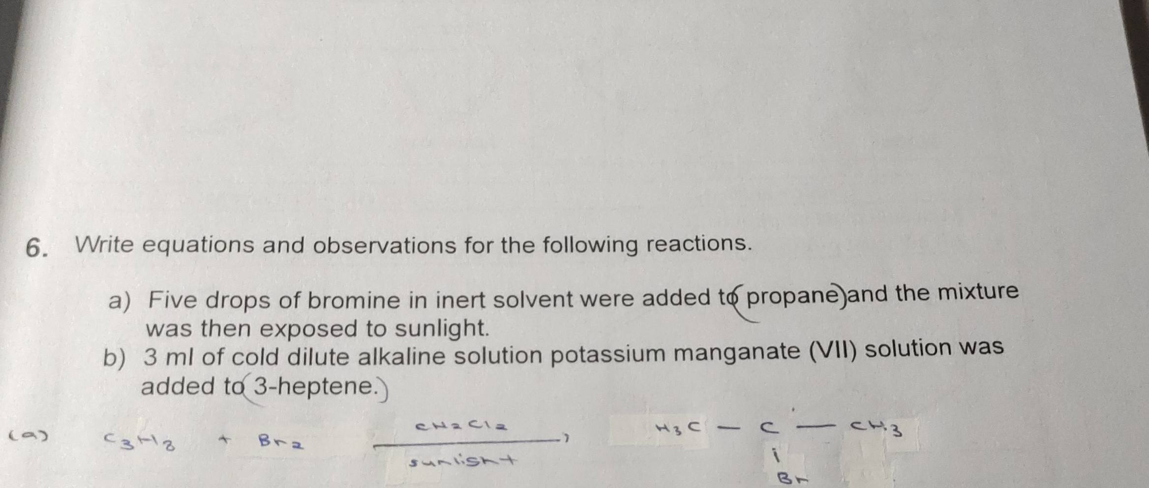 Write equations and observations for the following reactions. 
a) Five drops of bromine in inert solvent were added to propane)and the mixture 
was then exposed to sunlight. 
b) 3 ml of cold dilute alkaline solution potassium manganate (VII) solution was 
added to 3 -heptene. 
1
-