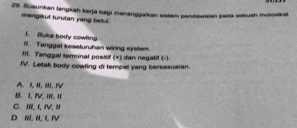 Susunkan langkah kerja bagi menanggalkan sistem pendawaian pada sebuah motosikal
mengikut turutan yang betul.
I. Buka body cowling.
Il. Tanggal keseluruhan wiring system.
1II. Tanggal terminal positif (+) dan negatif (-)
IV. Letak body cowling di tempat yang bersesuaian.
A. I, II, III, ⅣV
B. I, IV, III, II
C. ⅢI, I, ⅣV, Ⅱ
D. III, II, I, IV