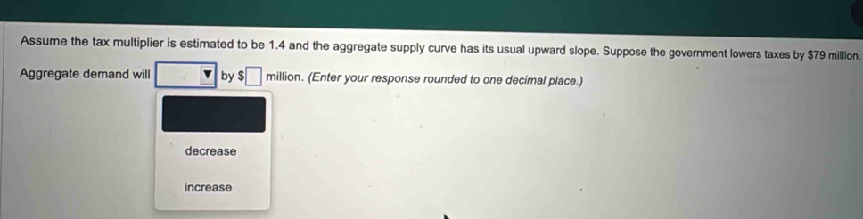 Assume the tax multiplier is estimated to be 1.4 and the aggregate supply curve has its usual upward slope. Suppose the government lowers taxes by $79 million.
Aggregate demand will by $□ million h. (Enter your response rounded to one decimal place.)
decrease
increase