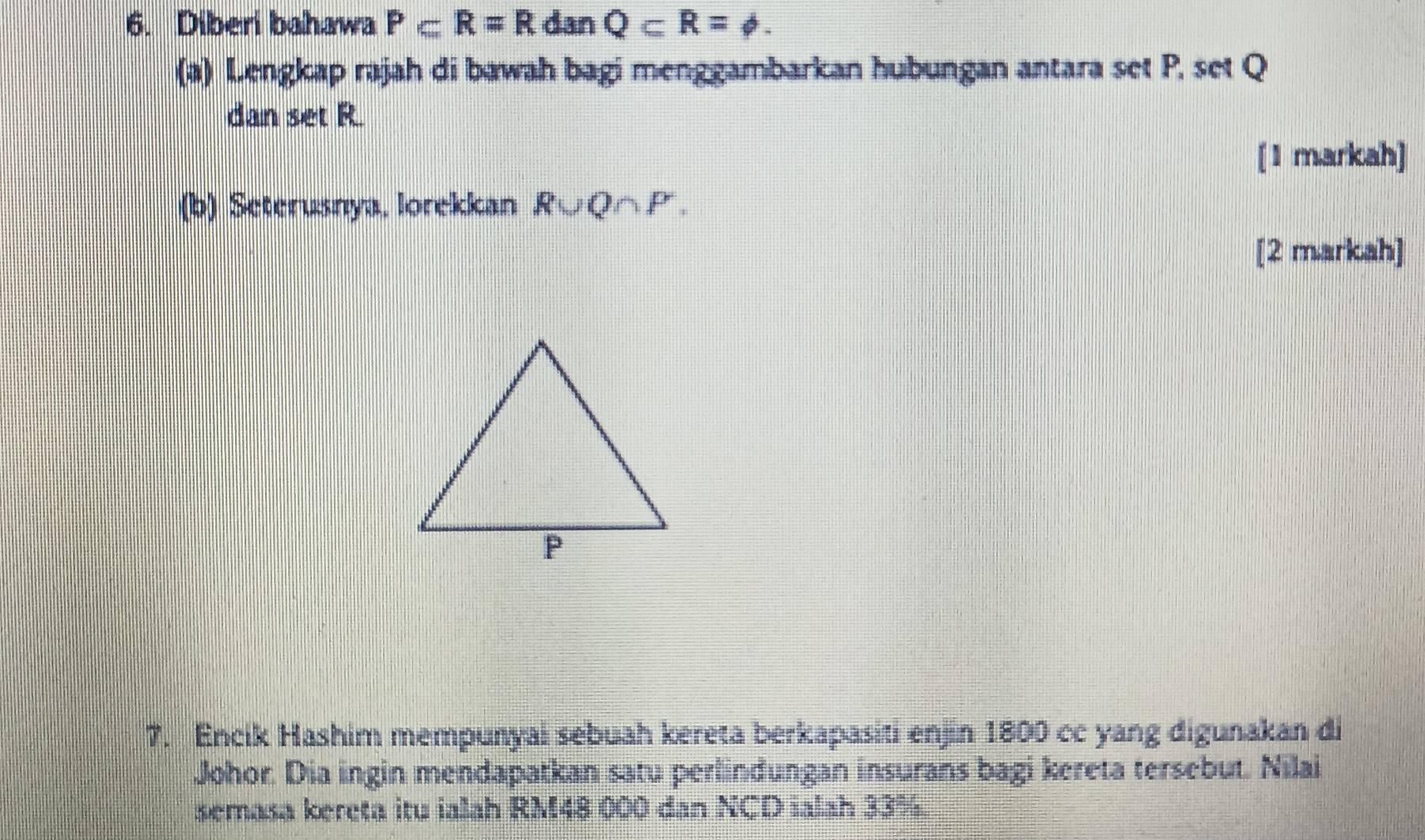 Diberi bahawa P⊂ R=R dan Q⊂ R=phi. 
(a) Lengkap rajah di bawah bagi menggambarkan hubungan antara set P. set Q
dan set R. 
[1 markah] 
(b) Seterusnya, lorekkan R∪ Q∩ P. 
[2 markah] 
7. Encik Hashim mempunyai sebuah kereta berkapasiti enjin 1800 cc yang digunakan di 
Johor. Dia ingin mendapatkan satu perlindungan insurans bagi kereta tersebut. Nilai 
semasa kereta itu ialah RM48 000 dan XCO ialah 33%.