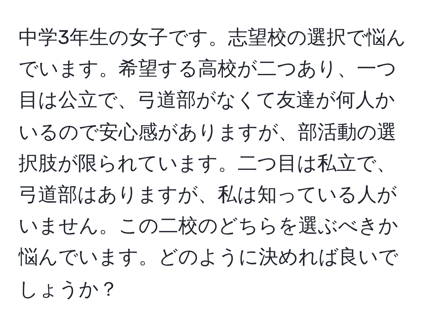 中学3年生の女子です。志望校の選択で悩んでいます。希望する高校が二つあり、一つ目は公立で、弓道部がなくて友達が何人かいるので安心感がありますが、部活動の選択肢が限られています。二つ目は私立で、弓道部はありますが、私は知っている人がいません。この二校のどちらを選ぶべきか悩んでいます。どのように決めれば良いでしょうか？