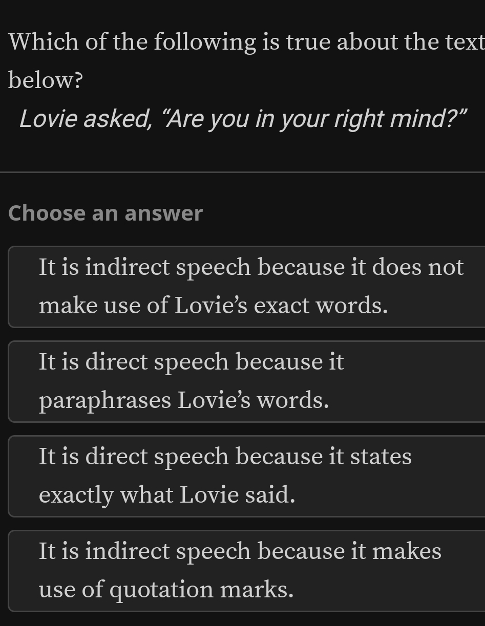 Which of the following is true about the text
below?
Lovie asked, “Are you in your right mind?”
Choose an answer
It is indirect speech because it does not
make use of Lovie’s exact words.
It is direct speech because it
paraphrases Lovie’s words.
It is direct speech because it states
exactly what Lovie said.
It is indirect speech because it makes
use of quotation marks.