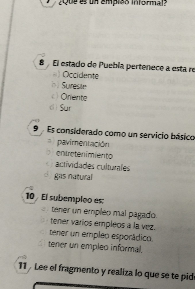 ¿Que es un émpiéo informal?
8 El estado de Puebla pertenece a esta re
a) Occidente
Sureste
Oriente
d  Sur
9 Es considerado como un servicio básico
pavimentación
bentretenimiento
actividades culturales
d) gas natural
10 El subempleo es:
tener un empleo mal pagado.
tener varios empleos a la vez.
tener un empleo esporádico.
tener un empleo informal.
11 Lee el fragmento y realiza lo que se te pide