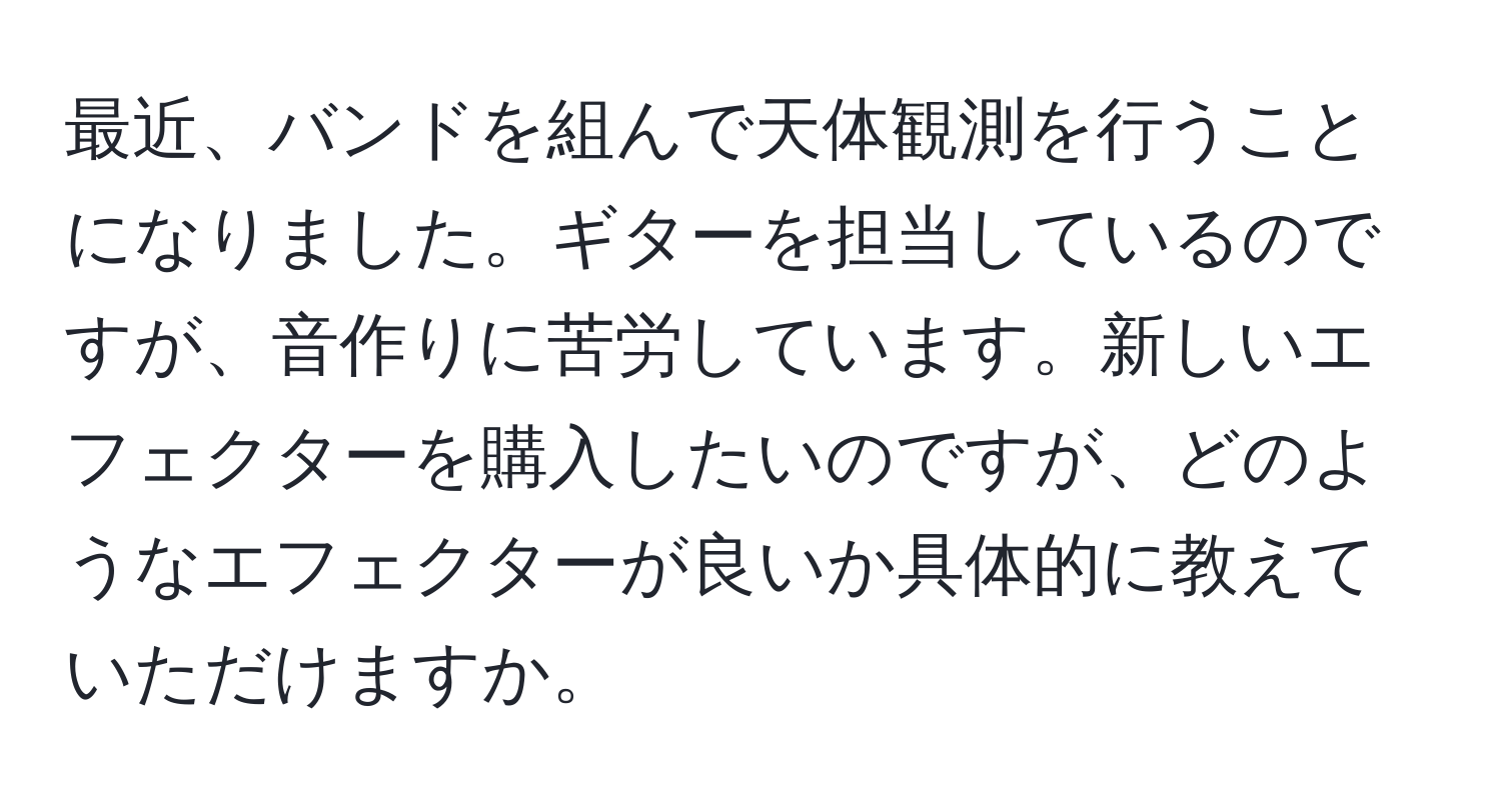 最近、バンドを組んで天体観測を行うことになりました。ギターを担当しているのですが、音作りに苦労しています。新しいエフェクターを購入したいのですが、どのようなエフェクターが良いか具体的に教えていただけますか。