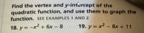 Find the vertex and y-intercept of the
quadratic function, and use them to graph the
function. SEE EXAMPLES 1 AND 2
18. y=-x^2+6x-8 19. y=x^2-8x+11