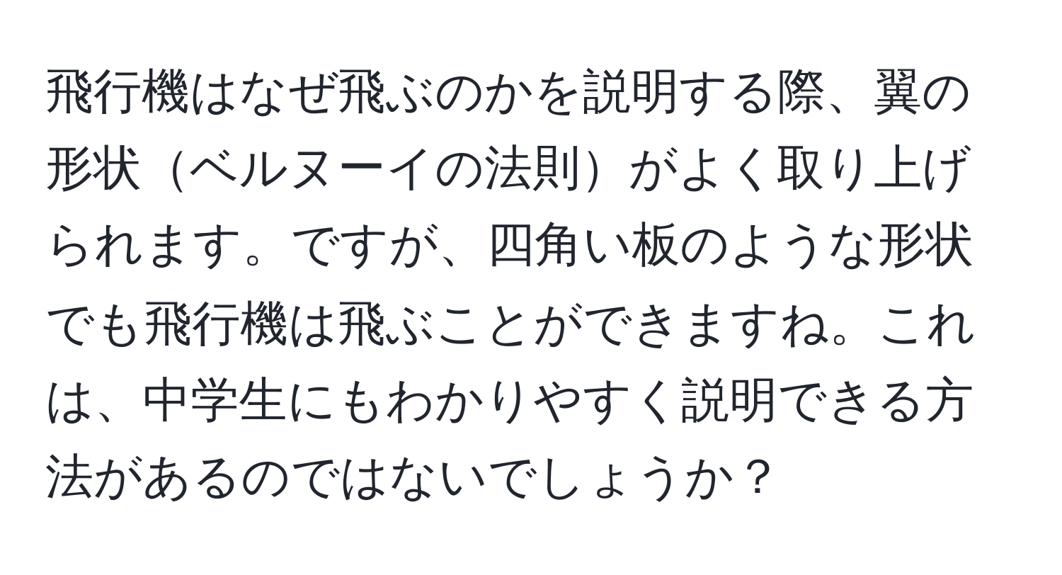 飛行機はなぜ飛ぶのかを説明する際、翼の形状ベルヌーイの法則がよく取り上げられます。ですが、四角い板のような形状でも飛行機は飛ぶことができますね。これは、中学生にもわかりやすく説明できる方法があるのではないでしょうか？