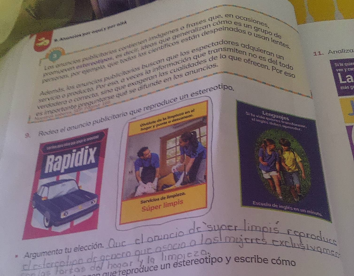 Anuncles por agui y por altá 
os enuncies publicitares contienen imágenes o frases que, en ocasiones 
mueven extereatipes, es decir, ídeas que generalizan cómo es un grupo de 
gonas, por ejempio, que todos los científicos están despelnados o usan lentes 
Además, los anuncies publicitarios buscan que los espectadores adquieran un 
11. Analiza 
e o producte. Por eso, a veces la información que transmiten no es del toda 
reguntarse qué se difunde en los anuncios 
Sì la quia 
ven y car 
vera o conrecta, sino que exageran las cualidades de lo que ofrecen. Por esa 
D. Rodea el anuncio publicitario que reproduce un estereotipo 
más gi 
Oividate de la límplezó en el 
hager y ponte a descansar. 
Lenguajes 
Si fu vida quieres transformar 
el inglés debés aprender 
Earnos para mérs que aman la selcono 
I Didix 
Servícios de límpleza. 
Súper limpis 
Escuela de inglés en un mi 
a 
_ 
_ 
_ 
* Argumenta tu elección._ 
_ ane reproduce un estereotipo y escribe cómo