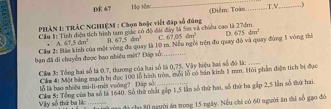 8
_
ĐÈ 67 Họ tên: _.T.V_ )
(Điểm: Toán
PHÀN I: TRÁC NGHIỆM : Chọn hoặc viết đáp số đúng
Câu 1: Tính diện tích hình tam giác có độ dài đáy là 5m và chiều cao là 27dm.
A. 67, 5dm^2 B. 67,5dm^2 C. 67,05dm^2 D. 675dm^2
Câu 2: B mủa một vòng đu quay là 10 m. Nếu ngồi trên đu quay đó và quay đúng 1 vòng thì
bạn đã di chuyền được bao nhiêu mét? Đáp số:_
Câu 3: Tổng hai số là 0.7, thương của hai số là 0,75. Vậy hiệu hai số đó là:_
Câu 4: Một bảng mạch bị đục 100 lỗ hình tròn, mỗi lỗ có bán kính 1 mm. Hỏi phần diện tích bị đục
lỗ là bao nhiêu mi-li-mét vuông? Đáp số:
Câu 5: Tổng của ba số là 1640. Số thứ nhất gấp 1,5 lần số thứ hai, số thứ ba gấp 2, 5 lần số thứ hai.
mộ đủ cho 80 người ăn trong 15 ngày. Nếu chỉ có 60 người ăn thì số gạo đó
Vậy số thứ ba là: ….....