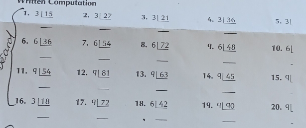 Written Computation 
1. 3_ |15 2. 3_ |27 3. 3_ |21 4. 3|_ 36 5. 3
_ 
_ 
_ 
_ 
6. 6|_ 36 7. 6|_ 54 8. 6_ |72 q. 6|_ 48 10. 6[
_ 
_ 
_ 
_ 
11. q|_ 54 12. q_ |81 13. q_ |63 14. q_ |45 15. 9[
_ 
_ 
_ 
_ 
16. 3_ |18 17. q_ |72 18. 6_ |_ 42 19. q_ |q_0 20. q
_ 
_ 
_ 
_