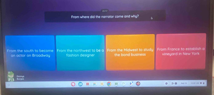 From where did the narrator come and why?
From the south to become From the northwest to be a From the Midwest to study From France to establish a
an actor on Broadway fashion designer the bond business vineyard in New York
Burgos Dennys
Feb 13 12 33 ug