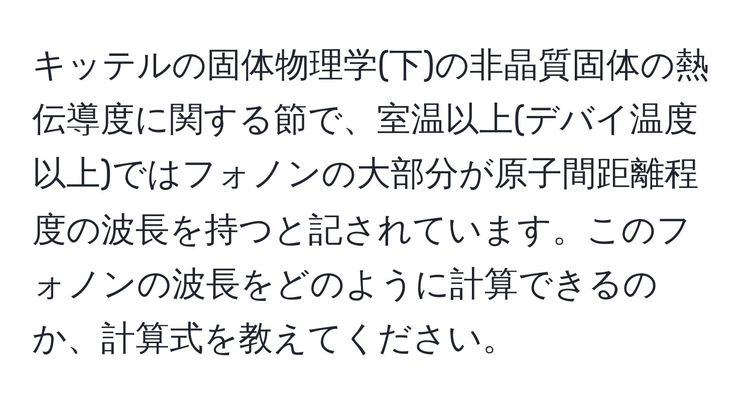 キッテルの固体物理学(下)の非晶質固体の熱伝導度に関する節で、室温以上(デバイ温度以上)ではフォノンの大部分が原子間距離程度の波長を持つと記されています。このフォノンの波長をどのように計算できるのか、計算式を教えてください。