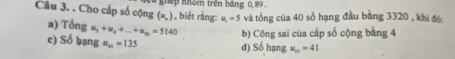 nhếp nhóm trên bảng 0,89.
Câu 3. . Cho cấp số cộng (u_n) , biết ràng: u_1=5 và tổng của 40 số hạng đầu bằng 3320 , khi đô
a) 7 delta ngu_3+u_4+...+u_m=5140
c) Số bạng u_m=135 d) Số hạng b) Công sai của cấp số cộng bằng 4
u_10=41